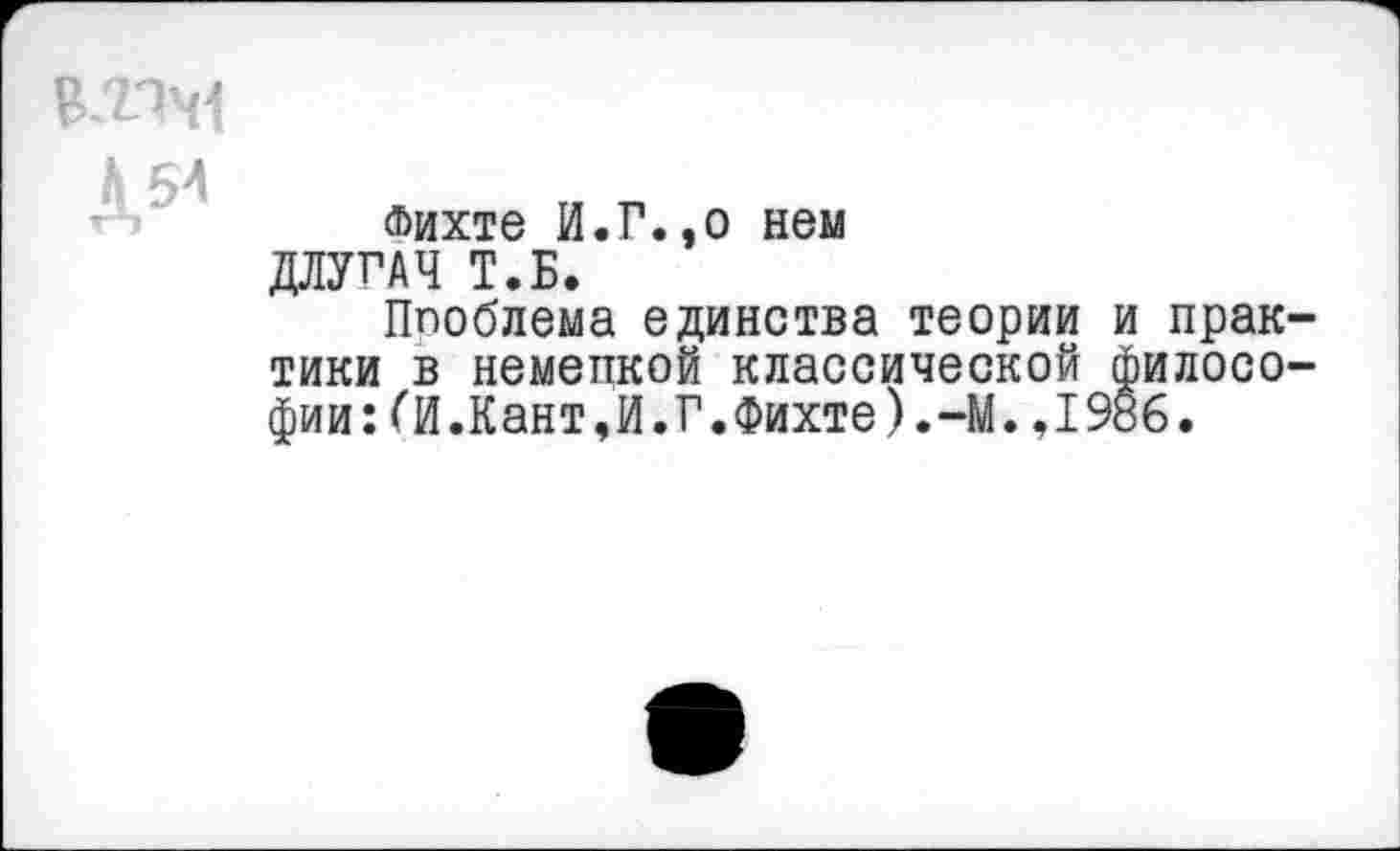 ﻿В.ПЧ
Д54
Фихте И.Г.,о нем ДЛУГАЧ Т.Б.
Ппоблема единства теории и практики в немецкой классической философии: (И.Кант,И.Г.Фихте).-М.,19й6.